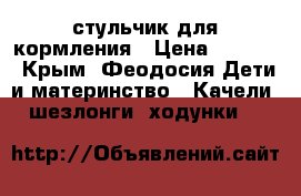 стульчик для кормления › Цена ­ 3 700 - Крым, Феодосия Дети и материнство » Качели, шезлонги, ходунки   